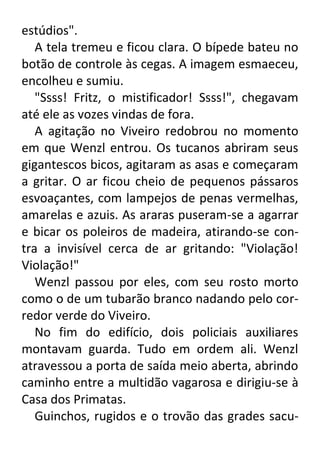 estúdios".
A tela tremeu e ficou clara. O bípede bateu no
botão de controle às cegas. A imagem esmaeceu,
encolheu e sumiu.
"Ssss! Fritz, o mistificador! Ssss!", chegavam
até ele as vozes vindas de fora.
A agitação no Viveiro redobrou no momento
em que Wenzl entrou. Os tucanos abriram seus
gigantescos bicos, agitaram as asas e começaram
a gritar. O ar ficou cheio de pequenos pássaros
esvoaçantes, com lampejos de penas vermelhas,
amarelas e azuis. As araras puseram-se a agarrar
e bicar os poleiros de madeira, atirando-se contra a invisível cerca de ar gritando: "Violação!
Violação!"
Wenzl passou por eles, com seu rosto morto
como o de um tubarão branco nadando pelo corredor verde do Viveiro.
No fim do edifício, dois policiais auxiliares
montavam guarda. Tudo em ordem ali. Wenzl
atravessou a porta de saída meio aberta, abrindo
caminho entre a multidão vagarosa e dirigiu-se à
Casa dos Primatas.
Guinchos, rugidos e o trovão das grades sacu-

 