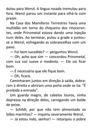 dulou para Wenzl. A língua rosada tremulou para
fora. Wenzl parou um instante para olhá-la com
prazer.
Na Casa dos Mamíferos Terrestres havia uma
multidão em torno do chiqueiro dos rinocerontes, onde Prinzmetal estava dando uma injeção
num deles. Ao terminar, pulou a grade e juntouse a Wenzl, esfregando as sobrancelhas com um
pano.
— Foi bem sucedido? — perguntou Wenzl.
— Oh, acho que sim — concordou Prinzmetal,
com sua voz suave e modesta. — Ele vai ficar
bom.
— É necessário que ele fique bom.
— Oh, ficará.
Caminharam juntos em direção à saída, dobraram à direita e abriram uma porta onde se lia: "É
proibida a entrada".
Um guarda magro, de cabelos louros, vinha
depressa na direção deles, carregando um balde
de peixe.
— Schildt, por que não tem alimentado os
leões marinhos? — inquiriu severamente Wenzl.
— Já estou indo, senhor! — retorquiu o pobre

 