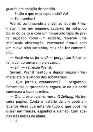 guarda em posição de sentido.
— Então o que está esperando? Vá!
— Sim, senhor!
Wenzl, continuando a andar ao lado de Prinzmetal, tirou um pequeno caderno de notas do
bolso do peito e com um minúsculo lápis de prata, aguçado como um estilete, rabiscou uma
minúscula observação. Prinzmetal fitou-o com
um suave olho castanho, mas não fez comentários.
— Você viu os jornais? — perguntou Prinzmetal, quando tomaram o elevador.
— Sim — retrucou Wenzl.
Saíram. Wenzl hesitou e depois seguiu Prinzmetal até o lavatório dos subalternos.
— Que jornais, exatamente? — perguntou.
Prinzmetal, surpreendido, ergueu-se da pia onde
começara a lavar as mãos.
— Ora ... este aqui na mesa. O Zeitung. Na terceira página. Conta a história de um bebê em
Buenos Aires que entende tudo o que você lhe
disser em francês, espanhol e alemão. Com apenas três meses de idade.
— Li.

 