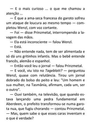 — E o mais curioso ... o que me chamou a
atenção ...
— É que a ama-seca francesa do garoto sofreu
um ataque de loucura ao mesmo tempo — completou Wenzl, com voz cortante.
— Foi — disse Prinzmetal, interrompendo a lavagem das mãos.
— Ela está inconsciente — falou Wenzl.
— Está.
— Não entende nada, tem de ser alimentada e
só dá uns gritinhos infantis. Mas o bebê entende
francês, alemão e espanhol.
— Então você leu o jornal — falou Prinzmetal.
— E você, viu isto no Tageblatt? — perguntou
Wenzl, quase com relutância. Tirou um jornal
dobrado do bolso do peito e leu: "Um homem e
sua mulher, na Tasmânia, afirmam, cada um, ser
o outro".
— Ouvi também, na televisão, que quando estava lançando uma pedra fundamental em
Aberdeen, o prefeito transformou-se numa garota nua, que fugiu chorando — contou Prinzmetal.
— Mas, quem sabe o que esses caras inventam e
o que é verdade?

 