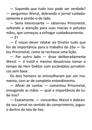 — Supondo que tudo isso pode ser verdade?
— perguntou Wenzl, dobrando o jornal cuidadosamente e pondo-o de lado.
— Seria interessante — observou Prinzmetal,
voltando a atenção para suas macias e peludas
mãos, que começou a esfregar cuidadosamente.
— É?
— É nosso dever relatar ao Diretor tudo que
for de importância para o trabalho do Zôo — falou Prinzmetal, como se recitasse uma lição.
— Por outro lado — disse deliberadamente
Wenzl — é inútil e mesmo desastroso tomar o
tempo do Herr Doktor com escândalos jornalísticos sem base.
Os dois homens se entreolharam por um momento, com ar de completo entendimento.
— Afinal de contas — comentou Prinzmetal,
enxugando as mãos — qual a importância de tudo isso?
— Exatamente .— concordou Wenzl e dobrando seu jornal no sentido do comprimento, jogouo dentro da lata de lixo.

 