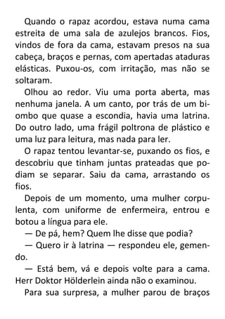 Quando o rapaz acordou, estava numa cama
estreita de uma sala de azulejos brancos. Fios,
vindos de fora da cama, estavam presos na sua
cabeça, braços e pernas, com apertadas ataduras
elásticas. Puxou-os, com irritação, mas não se
soltaram.
Olhou ao redor. Viu uma porta aberta, mas
nenhuma janela. A um canto, por trás de um biombo que quase a escondia, havia uma latrina.
Do outro lado, uma frágil poltrona de plástico e
uma luz para leitura, mas nada para ler.
O rapaz tentou levantar-se, puxando os fios, e
descobriu que tinham juntas prateadas que podiam se separar. Saiu da cama, arrastando os
fios.
Depois de um momento, uma mulher corpulenta, com uniforme de enfermeira, entrou e
botou a língua para ele.
— De pá, hem? Quem lhe disse que podia?
— Quero ir à latrina — respondeu ele, gemendo.
— Está bem, vá e depois volte para a cama.
Herr Doktor Hölderlein ainda não o examinou.
Para sua surpresa, a mulher parou de braços

 