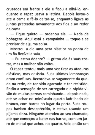 cruzados em frente a ele e ficou a olhá-lo, enquanto o rapaz usava a latrina. Depois levou-o
até a cama e fê-lo deitar-se, enquanto ligava as
juntas prateadas novamente aos fios e ao redor
da cama.
— Fique quieto — ordenou ela. — Nada de
bobagens. Aqui está a campainha ... toque-a se
precisar de alguma coisa.
Mostrou a ele uma pera plástica na ponta de
um fia flexível e saiu.
— Eu estou doente? — gritou ele às suas costas, mas a mulher não voltou.
O rapaz tentou mais uma vez tirar as ataduras
elásticas, mas desistiu. Suas últimas lembranças
eram confusas. Recordava-se vagamente da queda na rede, de ter sido agarrado e ter resistido.
Então a sensação de ser carregado e a rápida visão de muitas pernas caminhando... depois nada,
até se achar no minúsculo quarto ladrilhado de
branco, com barras no lugar da porta. Suas roupas haviam desaparecido, e estava usando um
pijama cinza. Ninguém atendeu ao seu chamado,
até que começou a bater nas barras, com um jarro de metal que achou no quarto. Veio então um

 