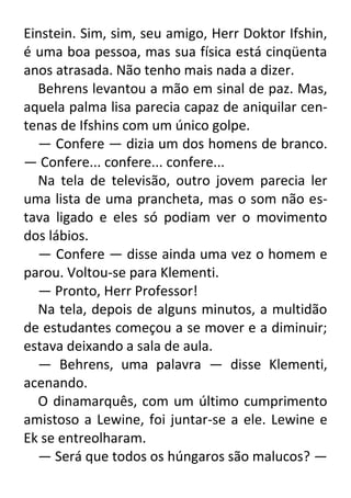 Einstein. Sim, sim, seu amigo, Herr Doktor Ifshin,
é uma boa pessoa, mas sua física está cinqüenta
anos atrasada. Não tenho mais nada a dizer.
Behrens levantou a mão em sinal de paz. Mas,
aquela palma lisa parecia capaz de aniquilar centenas de Ifshins com um único golpe.
— Confere — dizia um dos homens de branco.
— Confere... confere... confere...
Na tela de televisão, outro jovem parecia ler
uma lista de uma prancheta, mas o som não estava ligado e eles só podiam ver o movimento
dos lábios.
— Confere — disse ainda uma vez o homem e
parou. Voltou-se para Klementi.
— Pronto, Herr Professor!
Na tela, depois de alguns minutos, a multidão
de estudantes começou a se mover e a diminuir;
estava deixando a sala de aula.
— Behrens, uma palavra — disse Klementi,
acenando.
O dinamarquês, com um último cumprimento
amistoso a Lewine, foi juntar-se a ele. Lewine e
Ek se entreolharam.
— Será que todos os húngaros são malucos? —

 