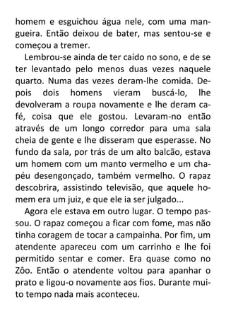 homem e esguichou água nele, com uma mangueira. Então deixou de bater, mas sentou-se e
começou a tremer.
Lembrou-se ainda de ter caído no sono, e de se
ter levantado pelo menos duas vezes naquele
quarto. Numa das vezes deram-lhe comida. Depois dois homens vieram buscá-lo, lhe
devolveram a roupa novamente e lhe deram café, coisa que ele gostou. Levaram-no então
através de um longo corredor para uma sala
cheia de gente e lhe disseram que esperasse. No
fundo da sala, por trás de um alto balcão, estava
um homem com um manto vermelho e um chapéu desengonçado, também vermelho. O rapaz
descobrira, assistindo televisão, que aquele homem era um juiz, e que ele ia ser julgado...
Agora ele estava em outro lugar. O tempo passou. O rapaz começou a ficar com fome, mas não
tinha coragem de tocar a campainha. Por fim, um
atendente apareceu com um carrinho e lhe foi
permitido sentar e comer. Era quase como no
Zôo. Então o atendente voltou para apanhar o
prato e ligou-o novamente aos fios. Durante muito tempo nada mais aconteceu.

 