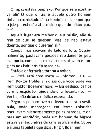 O rapaz estava perplexo. Por que se encontrava ali? O que o juiz e aquele outro homem
tinham cochichado lá no fundo da sala e por que
o juiz parecia tão aborrecido quando olhou para
ele?
Aquele lugar era melhor que a prisão, não tinha de que se queixar. Mas, se não estava
doente, por que o puseram ali?
Campainhas soavam do lado de fora. Ocasionalmente, passavam pessoas rapidamente pela
sua porta, com solas macias que sibilavam e rangiam nos ladrilhos do assoalho.
Então a enfermeira tornou a voltar.
— Você está com sorte — informou ela. —
Herr Doktor Hölderlein disse que você pode ver
Herr Doktor Boehmer hoje. — Ela desligou os fios
com brusquidão, ajudando-o a levantar-se. —
Venha, não deixe o médico esperando.
Pegou-o pelo cotovelo e levou-o para o vestíbulo, onde mensagens em letras coloridas
ondulavam silenciosamente pelas paredes, e daí
para um escritório, onde um homem de bigode
estava sentado atrás de uma escrivaninha. Sobre
ela uma tabuleta que dizia: Hr Dr. Boehmer.

 