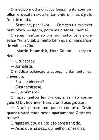 O médico mediu o rapaz longamente com um
olhar e desatarraxou lentamente um tacrógrafo
fora de moda.
— Sente-se, por favor. — Começou a escrever
num bloco. — Agora, pode me dizer seu nome?
O rapaz hesitou só um momento. Se ele dissesse "Fritz", sabia muito bem que o mandariam
de volta ao Zôo.
— Martin Naumchik, Herr Doktor — respondeu.
— Ocupação?
— Jornalista.
O médico balançou a cabeça lentamente, escrevendo.
— E seu endereço?
— Gastnerstrasse.
— Que número?
O rapaz tentou lembrar-se, mas não conseguiu. O Dr. Boehmer franziu os lábios grossos.
— Você parece um pouco confuso. Desde
quando você mora nesse apartamento Gastnerstrasse?
O rapaz mudou de posição constrangido.
— Acho que há dez... ou melhor, onze dias.

 