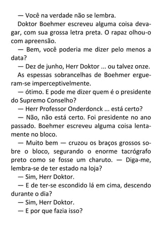 — Você na verdade não se lembra.
Doktor Boehmer escreveu alguma coisa devagar, com sua grossa letra preta. O rapaz olhou-o
com apreensão.
— Bem, você poderia me dizer pelo menos a
data?
— Dez de junho, Herr Doktor ... ou talvez onze.
As espessas sobrancelhas de Boehmer ergueram-se imperceptivelmente.
— ótimo. E pode me dizer quem é o presidente
do Supremo Conselho?
— Herr Professor Onderdonck ... está certo?
— Não, não está certo. Foi presidente no ano
passado. Boehmer escreveu alguma coisa lentamente no bloco.
— Muito bem — cruzou os braços grossos sobre o bloco, segurando o enorme tacrógrafo
preto como se fosse um charuto. — Diga-me,
lembra-se de ter estado na loja?
— Sim, Herr Doktor.
— E de ter-se escondido lá em cima, descendo
durante o dia?
— Sim, Herr Doktor.
— E por que fazia isso?

 