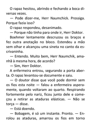 O rapaz hesitou, abrindo e fechando a boca diversas vezes.
— Pode dizer-me, Herr Naumchick. Prossiga.
Porque fazia isso?
O rapaz respondeu, desanimado.
— Porque não tinha para onde ir, Herr Doktor.
Boehmer lentamente descruzou os braços e
fez outra anotação no bloco. Estendeu a mão
sem olhar e alcançou uma sineta no canto da escrivaninha.
— Entendo. Muito bem, Herr Naumchik, amanhã à mesma hora, de acordo?
— Sim, Herr Doktor.
A enfermeira entrou, segurando a porta aberta. O rapaz levantou-se documente e saiu.
— O doutor disse que você pode dormir sem
os fios esta noite — falou a enfermeira asperamente, quando voltaram ao quarto. Respirando
fortemente pelo nariz, ficou junto dele e começou a retirar as ataduras elásticas. — Não se
torça — disse.
— Está doendo.
— Bobagem, é só um instante. Pronto. — Enrolou as ataduras, amarrou os fios em torno

 