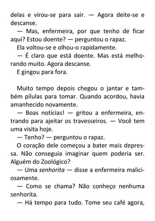 delas e virou-se para sair. — Agora deite-se e
descanse.
— Mas, enfermeira, por que tenho de ficar
aqui? Estou doente? — perguntou o rapaz.
Ela voltou-se e olhou-o rapidamente.
— É claro que está doente. Mas está melhorando muito. Agora descanse.
E gingou para fora.
Muito tempo depois chegou o jantar e também pílulas para tomar. Quando acordou, havia
amanhecido novamente.
— Boas notícias! — gritou a enfermeira, entrando para ajeitar os travesseiros. — Você tem
uma visita hoje.
— Tenho? — perguntou o rapaz.
O coração dele começou a bater mais depressa. Não conseguia imaginar quem poderia ser.
Alguém do Zoológico?
— Uma senhorita — disse a enfermeira maliciosamente.
— Como se chama? Não conheço nenhuma
senhorita.
— Há tempo para tudo. Tome seu café agora,

 