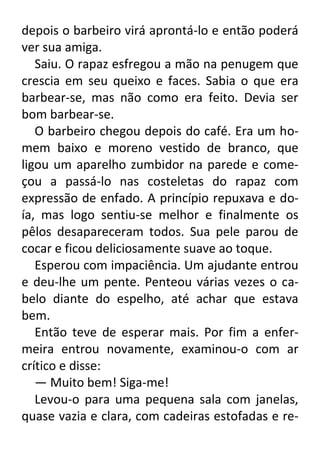depois o barbeiro virá aprontá-lo e então poderá
ver sua amiga.
Saiu. O rapaz esfregou a mão na penugem que
crescia em seu queixo e faces. Sabia o que era
barbear-se, mas não como era feito. Devia ser
bom barbear-se.
O barbeiro chegou depois do café. Era um homem baixo e moreno vestido de branco, que
ligou um aparelho zumbidor na parede e começou a passá-lo nas costeletas do rapaz com
expressão de enfado. A princípio repuxava e doía, mas logo sentiu-se melhor e finalmente os
pêlos desapareceram todos. Sua pele parou de
cocar e ficou deliciosamente suave ao toque.
Esperou com impaciência. Um ajudante entrou
e deu-lhe um pente. Penteou várias vezes o cabelo diante do espelho, até achar que estava
bem.
Então teve de esperar mais. Por fim a enfermeira entrou novamente, examinou-o com ar
crítico e disse:
— Muito bem! Siga-me!
Levou-o para uma pequena sala com janelas,
quase vazia e clara, com cadeiras estofadas e re-

 