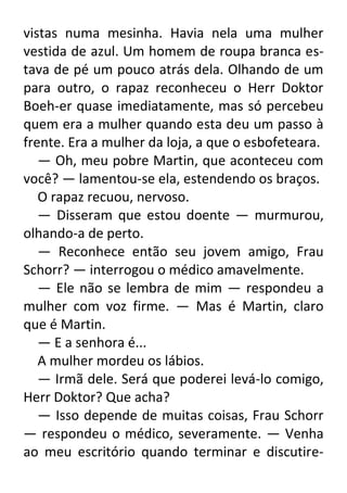 vistas numa mesinha. Havia nela uma mulher
vestida de azul. Um homem de roupa branca estava de pé um pouco atrás dela. Olhando de um
para outro, o rapaz reconheceu o Herr Doktor
Boeh-er quase imediatamente, mas só percebeu
quem era a mulher quando esta deu um passo à
frente. Era a mulher da loja, a que o esbofeteara.
— Oh, meu pobre Martin, que aconteceu com
você? — lamentou-se ela, estendendo os braços.
O rapaz recuou, nervoso.
— Disseram que estou doente — murmurou,
olhando-a de perto.
— Reconhece então seu jovem amigo, Frau
Schorr? — interrogou o médico amavelmente.
— Ele não se lembra de mim — respondeu a
mulher com voz firme. — Mas é Martin, claro
que é Martin.
— E a senhora é...
A mulher mordeu os lábios.
— Irmã dele. Será que poderei levá-lo comigo,
Herr Doktor? Que acha?
— Isso depende de muitas coisas, Frau Schorr
— respondeu o médico, severamente. — Venha
ao meu escritório quando terminar e discutire-

 