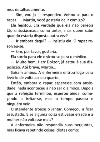mos detalhadamente.
— Sim, vou já — respondeu. Voltou-se para o
rapaz. — Martin, você gostaria de ir comigo?
Ele hesitou. Era verdade que ela não parecia
tão entusiasmada como antes, mas quem sabe
quando estaria disposta outra vez?
— Ir embora daqui? — insistiu ela. O rapaz resolveu-se.
— Sim, por favor, gostaria.
Ela sorriu para ele e virou-se para o médico.
— Muito bem, Herr Doktor, já estou à sua disposição. Até breve, Martin...
Saíram ambos. A enfermeira entrou logo para
levá-lo de volta ao seu quarto.
Então, embora o rapaz esperasse com ansiedade, nada aconteceu a não ser o almoço. Depois
que a refeição terminou, esperou ainda, começando a irritar-se, mas o tempo passou e
ninguém veio.
O atendente trouxe o jantar. Começou a ficar
assustado. E se alguma coisa estivesse errada e a
mulher não voltasse mais?
A enfermeira não respondia suas perguntas,
mas ficava repetindo coisas idiotas como:

 