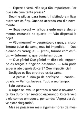 — Espere e verá. Não seja tão impaciente. Por
que está com tanta pressa?
Deu-lhe pílulas para tomar, insistindo em ligar
outra vez os fios. Quando acordou era dia novamente.
— Boas novas! — gritou a enfermeira alegremente, entrando no quarto. — Vão dispensá-lo
hoje!
— Vão mesmo? — perguntou o rapaz, ansioso.
Tentou pular da cama, mas foi impedido. — Que
o diabo os carregue! — gritou, furioso com os fios. — Enfermeira, quero minhas roupas!
— Que gênio! Que gênio! — disse ela, erguendo os braços e fingindo desânimo. — Não pode
esperar até depois do café? Que impaciência!
Desligou os fios e retirou-os da cama.
— A pressa é inimiga da perfeição — continuou ela. — Vamos, lave-se. Tudo a seu tempo.
Saiu apressada.
O rapaz se lavou e penteou o cabelo novamente. Era duro ficar sentado esperando. O café veio
e ele comeu um pouco, pensando: "Agora ela deve estar chegando".
Mas se passaram mais algumas horas da mes-

 