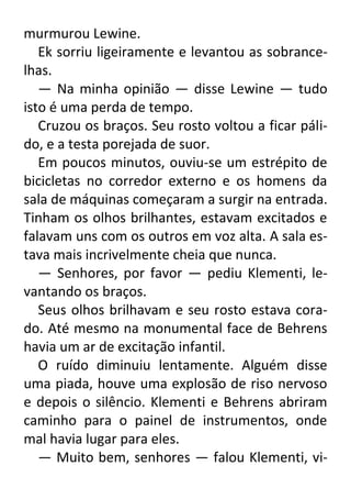 murmurou Lewine.
Ek sorriu ligeiramente e levantou as sobrancelhas.
— Na minha opinião — disse Lewine — tudo
isto é uma perda de tempo.
Cruzou os braços. Seu rosto voltou a ficar pálido, e a testa porejada de suor.
Em poucos minutos, ouviu-se um estrépito de
bicicletas no corredor externo e os homens da
sala de máquinas começaram a surgir na entrada.
Tinham os olhos brilhantes, estavam excitados e
falavam uns com os outros em voz alta. A sala estava mais incrivelmente cheia que nunca.
— Senhores, por favor — pediu Klementi, levantando os braços.
Seus olhos brilhavam e seu rosto estava corado. Até mesmo na monumental face de Behrens
havia um ar de excitação infantil.
O ruído diminuiu lentamente. Alguém disse
uma piada, houve uma explosão de riso nervoso
e depois o silêncio. Klementi e Behrens abriram
caminho para o painel de instrumentos, onde
mal havia lugar para eles.
— Muito bem, senhores — falou Klementi, vi-

 