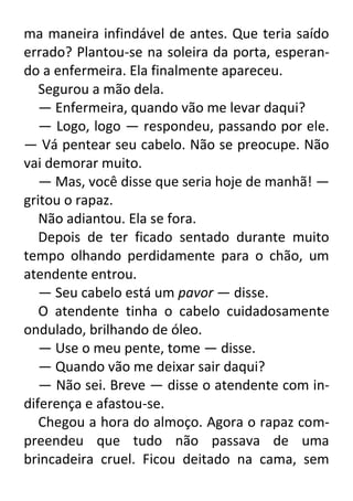 ma maneira infindável de antes. Que teria saído
errado? Plantou-se na soleira da porta, esperando a enfermeira. Ela finalmente apareceu.
Segurou a mão dela.
— Enfermeira, quando vão me levar daqui?
— Logo, logo — respondeu, passando por ele.
— Vá pentear seu cabelo. Não se preocupe. Não
vai demorar muito.
— Mas, você disse que seria hoje de manhã! —
gritou o rapaz.
Não adiantou. Ela se fora.
Depois de ter ficado sentado durante muito
tempo olhando perdidamente para o chão, um
atendente entrou.
— Seu cabelo está um pavor — disse.
O atendente tinha o cabelo cuidadosamente
ondulado, brilhando de óleo.
— Use o meu pente, tome — disse.
— Quando vão me deixar sair daqui?
— Não sei. Breve — disse o atendente com indiferença e afastou-se.
Chegou a hora do almoço. Agora o rapaz compreendeu que tudo não passava de uma
brincadeira cruel. Ficou deitado na cama, sem

 