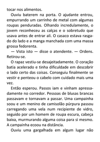 tocar nos alimentos.
Ouviu baterem na porta. O ajudante entrou,
empurrando um carrinho de metal com algumas
roupas penduradas. Olhando incredulamente, o
jovem reconheceu as calças e o sobretudo que
usava antes de entrar ali. O casaco estava rasgado do lado e a manga manchada com uma massa
grossa fedorenta.
— Vista isto — disse o atendente. — Ordens.
Retirou-se.
O rapaz vestiu-se desajeitadamente. O coração
batia acelerado e tinha dificuldade em descobrir
o lado certo das coisas. Conseguiu finalmente se
vestir e penteou o cabelo com cuidado mais uma
vez.
Então esperou. Passos iam e vinham apressadamente no corredor. Pessoas de blusas brancas
passavam e tornavam a passar. Uma campainha
soou e um menino de camisolão púrpura passou
carregando uma vela num recipiente de vidro,
seguido por um homem de roupa escura, cabeça
baixa, murmurando alguma coisa para si mesmo.
A campainha ecoou na distância.
Ouviu uma gargalhada em algum lugar não

 