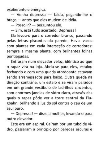 exuberante e enérgica.
— Venha depressa — falou, pegando-lhe o
braço — antes que eles mudem de idéia.
— Posso ir? — perguntou ele.
— Sim, está tudo acertado. Depressa!
Ela levou-o para o corredor branco, passando
pelas letras piscantes da parede. Havia vasos
com plantas em cada interseção de corredores:
sempre a mesma planta, com brilhantes folhas
pontiagudas.
Entraram num elevador veloz, idêntico ao que
o rapaz vira na loja. Abriu-se para eles, estalou
fechando e com uma queda atordoante estavam
sendo arremessados para baixo. Outra queda na
direção contrária, um estalo e se viram parados
em um grande vestíbulo de ladrilhos cinzentos,
com enormes janelas de vidro claro, através das
quais o rapaz pôde ver a torre central da Flugbahn, brilhando à luz do sol contra o céu de um
azul puro.
— Depressa! — disse a mulher, levando-o para
outro elevador.
Este era em espiral. Caíram por um tubo de vidro, passaram a princípio por paredes escuras e

 