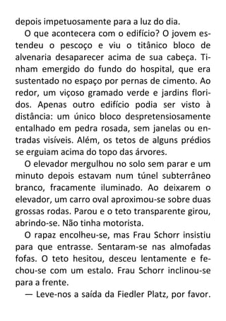 depois impetuosamente para a luz do dia.
O que acontecera com o edifício? O jovem estendeu o pescoço e viu o titânico bloco de
alvenaria desaparecer acima de sua cabeça. Tinham emergido do fundo do hospital, que era
sustentado no espaço por pernas de cimento. Ao
redor, um viçoso gramado verde e jardins floridos. Apenas outro edifício podia ser visto à
distância: um único bloco despretensiosamente
entalhado em pedra rosada, sem janelas ou entradas visíveis. Além, os tetos de alguns prédios
se erguiam acima do topo das árvores.
O elevador mergulhou no solo sem parar e um
minuto depois estavam num túnel subterrâneo
branco, fracamente iluminado. Ao deixarem o
elevador, um carro oval aproximou-se sobre duas
grossas rodas. Parou e o teto transparente girou,
abrindo-se. Não tinha motorista.
O rapaz encolheu-se, mas Frau Schorr insistiu
para que entrasse. Sentaram-se nas almofadas
fofas. O teto hesitou, desceu lentamente e fechou-se com um estalo. Frau Schorr inclinou-se
para a frente.
— Leve-nos a saída da Fiedler Platz, por favor.

 