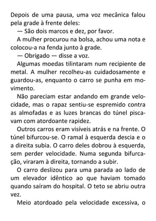 Depois de uma pausa, uma voz mecânica falou
pela grade à frente deles:
— São dois marcos e dez, por favor.
A mulher procurou na bolsa, achou uma nota e
colocou-a na fenda junto à grade.
— Obrigado — disse a voz.
Algumas moedas tilintaram num recipiente de
metal. A mulher recolheu-as cuidadosamente e
guardou-as, enquanto o carro se punha em movimento.
Não pareciam estar andando em grande velocidade, mas o rapaz sentiu-se espremido contra
as almofadas e as luzes brancas do túnel piscavam com atordoante rapidez.
Outros carros eram visíveis atrás e na frente. O
túnel bifurcou-se. O ramal à esquerda descia e o
a direita subia. O carro deles dobrou à esquerda,
sem perder velocidade. Numa segunda bifurcação, viraram à direita, tornando a subir.
O carro deslizou para uma parada ao lado de
um elevador idêntico ao que haviam tomado
quando saíram do hospital. O teto se abriu outra
vez.
Meio atordoado pela velocidade excessiva, o

 