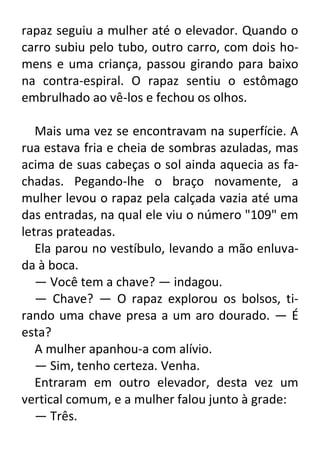 rapaz seguiu a mulher até o elevador. Quando o
carro subiu pelo tubo, outro carro, com dois homens e uma criança, passou girando para baixo
na contra-espiral. O rapaz sentiu o estômago
embrulhado ao vê-los e fechou os olhos.
Mais uma vez se encontravam na superfície. A
rua estava fria e cheia de sombras azuladas, mas
acima de suas cabeças o sol ainda aquecia as fachadas. Pegando-lhe o braço novamente, a
mulher levou o rapaz pela calçada vazia até uma
das entradas, na qual ele viu o número "109" em
letras prateadas.
Ela parou no vestíbulo, levando a mão enluvada à boca.
— Você tem a chave? — indagou.
— Chave? — O rapaz explorou os bolsos, tirando uma chave presa a um aro dourado. — É
esta?
A mulher apanhou-a com alívio.
— Sim, tenho certeza. Venha.
Entraram em outro elevador, desta vez um
vertical comum, e a mulher falou junto à grade:
— Três.

 