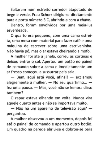Saltaram num estreito corredor atapetado de
bege e verde. Frau Schorr dirigiu-se diretamente
para a porta número 3 C, abrindo-a com a chave.
Dentro, foram envolvidos por uma meia-luz
esverdeada.
O quarto era pequeno, com uma cama estreita, uma mesa com material para fazer café e uma
máquina de escrever sobre uma escrivaninha.
Não havia pó, mas o ar estava cheirando a mofo.
A mulher foi até a janela, correu as cortinas e
deixou entrar o sol. Apertou um botão no painel
de comando sobre a cama e imediatamente um
ar fresco começou a sussurrar pela sala.
— Bem, aqui está você, afinal! — exclamou
alegremente a mulher. — No seu quartinho... —
fez uma pausa. — Mas, você não se lembra disso
também?
O rapaz estava olhando em volta. Nunca vira
aquele quarto antes e não se importava muito.
— Não há um aparelho de televisão aqui? —
perguntou.
A mulher observou-o um momento, depois foi
até o painel de comando e apertou outro botão.
Um quadro na parede abriu-se e dobrou-se para

 