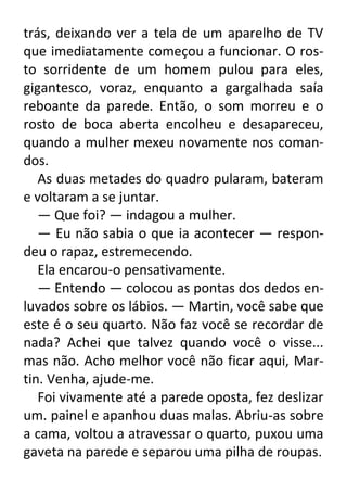 trás, deixando ver a tela de um aparelho de TV
que imediatamente começou a funcionar. O rosto sorridente de um homem pulou para eles,
gigantesco, voraz, enquanto a gargalhada saía
reboante da parede. Então, o som morreu e o
rosto de boca aberta encolheu e desapareceu,
quando a mulher mexeu novamente nos comandos.
As duas metades do quadro pularam, bateram
e voltaram a se juntar.
— Que foi? — indagou a mulher.
— Eu não sabia o que ia acontecer — respondeu o rapaz, estremecendo.
Ela encarou-o pensativamente.
— Entendo — colocou as pontas dos dedos enluvados sobre os lábios. — Martin, você sabe que
este é o seu quarto. Não faz você se recordar de
nada? Achei que talvez quando você o visse...
mas não. Acho melhor você não ficar aqui, Martin. Venha, ajude-me.
Foi vivamente até a parede oposta, fez deslizar
um. painel e apanhou duas malas. Abriu-as sobre
a cama, voltou a atravessar o quarto, puxou uma
gaveta na parede e separou uma pilha de roupas.

 