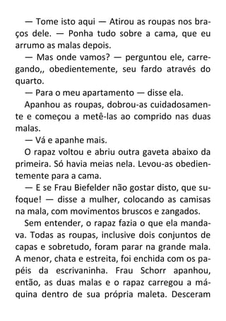 — Tome isto aqui — Atirou as roupas nos braços dele. — Ponha tudo sobre a cama, que eu
arrumo as malas depois.
— Mas onde vamos? — perguntou ele, carregando,, obedientemente, seu fardo através do
quarto.
— Para o meu apartamento — disse ela.
Apanhou as roupas, dobrou-as cuidadosamente e começou a metê-las ao comprido nas duas
malas.
— Vá e apanhe mais.
O rapaz voltou e abriu outra gaveta abaixo da
primeira. Só havia meias nela. Levou-as obedientemente para a cama.
— E se Frau Biefelder não gostar disto, que sufoque! — disse a mulher, colocando as camisas
na mala, com movimentos bruscos e zangados.
Sem entender, o rapaz fazia o que ela mandava. Todas as roupas, inclusive dois conjuntos de
capas e sobretudo, foram parar na grande mala.
A menor, chata e estreita, foi enchida com os papéis da escrivaninha. Frau Schorr apanhou,
então, as duas malas e o rapaz carregou a máquina dentro de sua própria maleta. Desceram

 