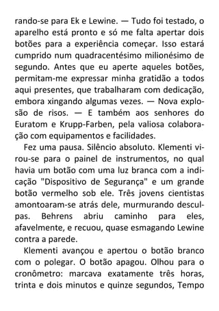 rando-se para Ek e Lewine. — Tudo foi testado, o
aparelho está pronto e só me falta apertar dois
botões para a experiência começar. Isso estará
cumprido num quadracentésimo milionésimo de
segundo. Antes que eu aperte aqueles botões,
permitam-me expressar minha gratidão a todos
aqui presentes, que trabalharam com dedicação,
embora xingando algumas vezes. — Nova explosão de risos. — E também aos senhores do
Euratom e Krupp-Farben, pela valiosa colaboração com equipamentos e facilidades.
Fez uma pausa. Silêncio absoluto. Klementi virou-se para o painel de instrumentos, no qual
havia um botão com uma luz branca com a indicação "Dispositivo de Segurança" e um grande
botão vermelho sob ele. Três jovens cientistas
amontoaram-se atrás dele, murmurando desculpas. Behrens abriu caminho para eles,
afavelmente, e recuou, quase esmagando Lewine
contra a parede.
Klementi avançou e apertou o botão branco
com o polegar. O botão apagou. Olhou para o
cronômetro: marcava exatamente três horas,
trinta e dois minutos e quinze segundos, Tempo

 
