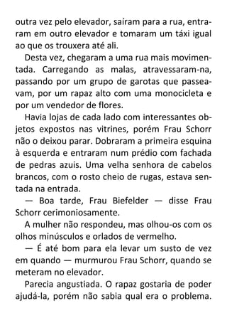 outra vez pelo elevador, saíram para a rua, entraram em outro elevador e tomaram um táxi igual
ao que os trouxera até ali.
Desta vez, chegaram a uma rua mais movimentada. Carregando as malas, atravessaram-na,
passando por um grupo de garotas que passeavam, por um rapaz alto com uma monocicleta e
por um vendedor de flores.
Havia lojas de cada lado com interessantes objetos expostos nas vitrines, porém Frau Schorr
não o deixou parar. Dobraram a primeira esquina
à esquerda e entraram num prédio com fachada
de pedras azuis. Uma velha senhora de cabelos
brancos, com o rosto cheio de rugas, estava sentada na entrada.
— Boa tarde, Frau Biefelder — disse Frau
Schorr cerimoniosamente.
A mulher não respondeu, mas olhou-os com os
olhos minúsculos e orlados de vermelho.
— É até bom para ela levar um susto de vez
em quando — murmurou Frau Schorr, quando se
meteram no elevador.
Parecia angustiada. O rapaz gostaria de poder
ajudá-la, porém não sabia qual era o problema.

 