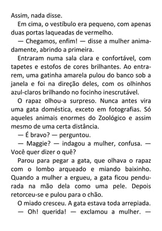 Assim, nada disse.
Em cima, o vestíbulo era pequeno, com apenas
duas portas laqueadas de vermelho.
— Chegamos, enfim! — disse a mulher animadamente, abrindo a primeira.
Entraram numa sala clara e confortável, com
tapetes e estofos de cores brilhantes. Ao entrarem, uma gatinha amarela pulou do banco sob a
janela e foi na direção deles, com os olhinhos
azul-claros brilhando no focinho inescrutável.
O rapaz olhou-a surpreso. Nunca antes vira
uma gata doméstica, exceto em fotografias. Só
aqueles animais enormes do Zoológico e assim
mesmo de uma certa distância.
— É bravo? — perguntou.
— Maggie? — indagou a mulher, confusa. —
Você quer dizer o quê?
Parou para pegar a gata, que olhava o rapaz
com o lombo arqueado e miando baixinho.
Quando a mulher a ergueu, a gata ficou pendurada na mão dela como uma pele. Depois
retorceu-se e pulou para o chão.
O miado cresceu. A gata estava toda arrepiada.
— Oh! querida! — exclamou a mulher. —

 