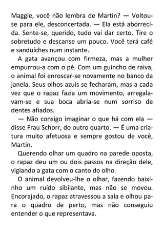 Maggie, você não lembra de Martin? — Voltouse para ele, desconcertada. — Ela está aborrecida. Sente-se, querido, tudo vai dar certo. Tire o
sobretudo e descanse um pouco. Você terá café
e sanduíches num instante.
A gata avançou com firmeza, mas a mulher
empurrou-a com o pé. Com um guincho de raiva,
o animal foi enroscar-se novamente no banco da
janela. Seus olhos azuis se fecharam, mas a cada
vez que o rapaz fazia um movimento, arregalavam-se e sua boca abria-se num sorriso de
dentes afiados.
— Não consigo imaginar o que há com ela —
disse Frau Schorr, do outro quarto. — É uma criatura muito afetuosa e sempre gostou de você,
Martin.
Querendo olhar um quadro na parede oposta,
o rapaz deu um ou dois passos na direção dele,
vigiando a gata com o canto do olho.
O animal devolveu-lhe o olhar, fazendo baixinho um ruído sibilante, mas não se moveu.
Encorajado, o rapaz atravessou a sala e olhou para o quadro de perto, mas não conseguiu
entender o que representava.

 
