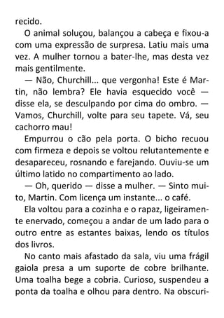 recido.
O animal soluçou, balançou a cabeça e fixou-a
com uma expressão de surpresa. Latiu mais uma
vez. A mulher tornou a bater-lhe, mas desta vez
mais gentilmente.
— Não, Churchill... que vergonha! Este é Martin, não lembra? Ele havia esquecido você —
disse ela, se desculpando por cima do ombro. —
Vamos, Churchill, volte para seu tapete. Vá, seu
cachorro mau!
Empurrou o cão pela porta. O bicho recuou
com firmeza e depois se voltou relutantemente e
desapareceu, rosnando e farejando. Ouviu-se um
último latido no compartimento ao lado.
— Oh, querido — disse a mulher. — Sinto muito, Martin. Com licença um instante... o café.
Ela voltou para a cozinha e o rapaz, ligeiramente enervado, começou a andar de um lado para o
outro entre as estantes baixas, lendo os títulos
dos livros.
No canto mais afastado da sala, viu uma frágil
gaiola presa a um suporte de cobre brilhante.
Uma toalha bege a cobria. Curioso, suspendeu a
ponta da toalha e olhou para dentro. Na obscuri-

 