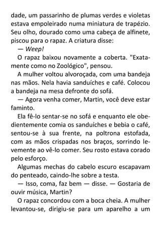dade, um passarinho de plumas verdes e violetas
estava empoleirado numa miniatura de trapézio.
Seu olho, dourado como uma cabeça de alfinete,
piscou para o rapaz. A criatura disse:
— Weep!
O rapaz baixou novamente a coberta. "Exatamente como no Zoológico", pensou.
A mulher voltou alvoroçada, com uma bandeja
nas mãos. Nela havia sanduíches e café. Colocou
a bandeja na mesa defronte do sofá.
— Agora venha comer, Martin, você deve estar
faminto.
Ela fê-lo sentar-se no sofá e enquanto ele obedientemente comia os sanduíches e bebia o café,
sentou-se à sua frente, na poltrona estofada,
com as mãos crispadas nos braços, sorrindo levemente ao vê-lo comer. Seu rosto estava corado
pelo esforço.
Algumas mechas do cabelo escuro escapavam
do penteado, caindo-lhe sobre a testa.
— Isso, coma, faz bem — disse. — Gostaria de
ouvir música, Martin?
O rapaz concordou com a boca cheia. A mulher
levantou-se, dirigiu-se para um aparelho a um

 