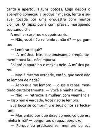canto e apertou alguns botões. Logo depois o
aparelho começou a produzir música, lenta e suave, tocada por uma orquestra com muitos
violinos. O rapaz ouvia com prazer, mastigando
seu sanduíche.
A mulher suspirou e depois sorriu.
— Não, você não se lembra, não é? — perguntou.
— Lembrar o quê?
— A música. Nós costumávamos freqüentemente tocá-la... não importa.
Foi até o aparelho e mexeu nele. A música parou.
— Mas é mesmo verdade, então, que você não
se lembra de nada?
— Acho que me lembro — disse o rapaz, mentindo cautelosamente. — Você é minha irmã...
— Não! — retrucou a mulher, com veemência.
— Isso não é verdade. Você não se lembra.
Sua boca se comprimiu e seus olhos se fecharam.
— Mas então por que disse ao médico que era
minha irmã? — perguntou o rapaz, perplexo.
— Porque eu precisava ser membro da sua

 