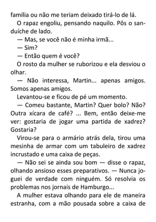 família ou não me teriam deixado tirá-lo de lá.
O rapaz engoliu, pensando naquilo. Pôs o sanduíche de lado.
— Mas, se você não é minha irmã...
— Sim?
— Então quem é você?
O rosto da mulher se ruborizou e ela desviou o
olhar.
— Não interessa, Martin... apenas amigos.
Somos apenas amigos.
Levantou-se e ficou de pé um momento.
— Comeu bastante, Martin? Quer bolo? Não?
Outra xícara de café? ... Bem, então deixe-me
ver: gostaria de jogar uma partida de xadrez?
Gostaria?
Virou-se para o armário atrás dela, tirou uma
mesinha de armar com um tabuleiro de xadrez
incrustado e uma caixa de peças.
— Não sei se ainda sou bom — disse o rapaz,
olhando ansioso esses preparativos. — Nunca joguei de verdade com ninguém. Só resolvia os
problemas nos jornais de Hamburgo...
A mulher estava olhando para ele de maneira
estranha, com a mão pousada sobre a caixa de

 