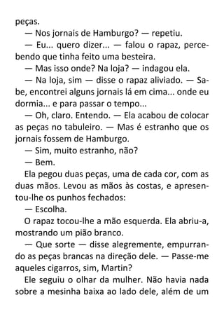 peças.
— Nos jornais de Hamburgo? — repetiu.
— Eu... quero dizer... — falou o rapaz, percebendo que tinha feito uma besteira.
— Mas isso onde? Na loja? — indagou ela.
— Na loja, sim — disse o rapaz aliviado. — Sabe, encontrei alguns jornais lá em cima... onde eu
dormia... e para passar o tempo...
— Oh, claro. Entendo. — Ela acabou de colocar
as peças no tabuleiro. — Mas é estranho que os
jornais fossem de Hamburgo.
— Sim, muito estranho, não?
— Bem.
Ela pegou duas peças, uma de cada cor, com as
duas mãos. Levou as mãos às costas, e apresentou-lhe os punhos fechados:
— Escolha.
O rapaz tocou-lhe a mão esquerda. Ela abriu-a,
mostrando um pião branco.
— Que sorte — disse alegremente, empurrando as peças brancas na direção dele. — Passe-me
aqueles cigarros, sim, Martin?
Ele seguiu o olhar da mulher. Não havia nada
sobre a mesinha baixa ao lado dele, além de um

 