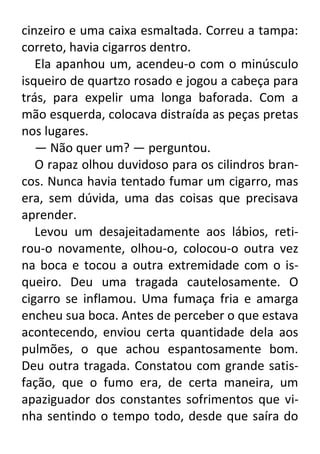 cinzeiro e uma caixa esmaltada. Correu a tampa:
correto, havia cigarros dentro.
Ela apanhou um, acendeu-o com o minúsculo
isqueiro de quartzo rosado e jogou a cabeça para
trás, para expelir uma longa baforada. Com a
mão esquerda, colocava distraída as peças pretas
nos lugares.
— Não quer um? — perguntou.
O rapaz olhou duvidoso para os cilindros brancos. Nunca havia tentado fumar um cigarro, mas
era, sem dúvida, uma das coisas que precisava
aprender.
Levou um desajeitadamente aos lábios, retirou-o novamente, olhou-o, colocou-o outra vez
na boca e tocou a outra extremidade com o isqueiro. Deu uma tragada cautelosamente. O
cigarro se inflamou. Uma fumaça fria e amarga
encheu sua boca. Antes de perceber o que estava
acontecendo, enviou certa quantidade dela aos
pulmões, o que achou espantosamente bom.
Deu outra tragada. Constatou com grande satisfação, que o fumo era, de certa maneira, um
apaziguador dos constantes sofrimentos que vinha sentindo o tempo todo, desde que saíra do

 