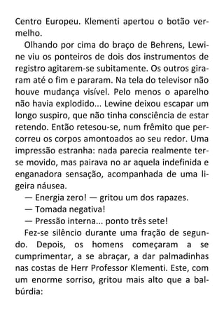Centro Europeu. Klementi apertou o botão vermelho.
Olhando por cima do braço de Behrens, Lewine viu os ponteiros de dois dos instrumentos de
registro agitarem-se subitamente. Os outros giraram até o fim e pararam. Na tela do televisor não
houve mudança visível. Pelo menos o aparelho
não havia explodido... Lewine deixou escapar um
longo suspiro, que não tinha consciência de estar
retendo. Então retesou-se, num frêmito que percorreu os corpos amontoados ao seu redor. Uma
impressão estranha: nada parecia realmente terse movido, mas pairava no ar aquela indefinida e
enganadora sensação, acompanhada de uma ligeira náusea.
— Energia zero! — gritou um dos rapazes.
— Tomada negativa!
— Pressão interna... ponto três sete!
Fez-se silêncio durante uma fração de segundo. Depois, os homens começaram a se
cumprimentar, a se abraçar, a dar palmadinhas
nas costas de Herr Professor Klementi. Este, com
um enorme sorriso, gritou mais alto que a balbúrdia:

 