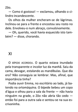 Zôo.
— Como é gostoso! — exclamou, olhando o cilindro incandescente.
Os olhos da mulher encheram-se de lágrimas.
Inclinou-se para a frente e encostou seu rosto no
dele. Envolveu-o num abraço, convulsivamente.
— Oh, querido, você havia esquecido isto também? — disse, chorando.

XI
O BÍPEDE ACORDOU. O quarto estava inundado
pela transparente e incolor luz da manhã. Saiu da
cama, devagar, estalando as mandíbulas. Que dia
era? Não conseguia se lembrar. Mas, afinal, que
importância tinha?
Podia ouvir Emma, no escritório ao lado, já batendo na ortomáquina. O bípede bebeu um copo
d'água e olhou para a sala da frente — não havia
ninguém na grade, o Zôo não abria tão cedo —
então foi para a outra sala e sentou-se na sua escrivaninha.

 