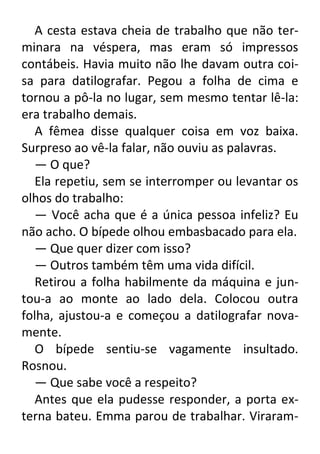 A cesta estava cheia de trabalho que não terminara na véspera, mas eram só impressos
contábeis. Havia muito não lhe davam outra coisa para datilografar. Pegou a folha de cima e
tornou a pô-la no lugar, sem mesmo tentar lê-la:
era trabalho demais.
A fêmea disse qualquer coisa em voz baixa.
Surpreso ao vê-la falar, não ouviu as palavras.
— O que?
Ela repetiu, sem se interromper ou levantar os
olhos do trabalho:
— Você acha que é a única pessoa infeliz? Eu
não acho. O bípede olhou embasbacado para ela.
— Que quer dizer com isso?
— Outros também têm uma vida difícil.
Retirou a folha habilmente da máquina e juntou-a ao monte ao lado dela. Colocou outra
folha, ajustou-a e começou a datilografar novamente.
O bípede sentiu-se vagamente insultado.
Rosnou.
— Que sabe você a respeito?
Antes que ela pudesse responder, a porta externa bateu. Emma parou de trabalhar. Viraram-

 