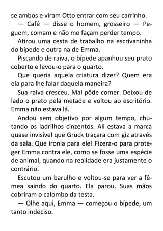 se ambos e viram Otto entrar com seu carrinho.
— Café — disse o homem, grosseiro — Peguem, comam e não me façam perder tempo.
Atirou uma cesta de trabalho na escrivaninha
do bípede e outra na de Emma.
Piscando de raiva, o bípede apanhou seu prato
coberto e levou-o para o quarto.
Que queria aquela criatura dizer? Quem era
ela para lhe falar daquela maneira?
Sua raiva cresceu. Mal pôde comer. Deixou de
lado o prato pela metade e voltou ao escritório.
Emma não estava lá.
Andou sem objetivo por algum tempo, chutando os ladrilhos cinzentos. Ali estava a marca
quase invisível que Grück traçara com giz através
da sala. Que ironia para ele! Fizera-o para proteger Emma contra ele, como se fosse uma espécie
de animal, quando na realidade era justamente o
contrário.
Escutou um barulho e voltou-se para ver a fêmea saindo do quarto. Ela parou. Suas mãos
cobriram o calombo da testa.
— Olhe aqui, Emma — começou o bípede, um
tanto indeciso.

 