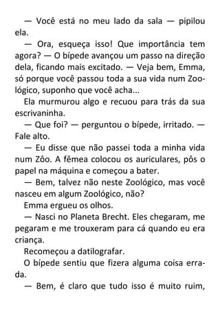 — Você está no meu lado da sala — pipilou
ela.
— Ora, esqueça isso! Que importância tem
agora? — O bípede avançou um passo na direção
dela, ficando mais excitado. — Veja bem, Emma,
só porque você passou toda a sua vida num Zoológico, suponho que você acha...
Ela murmurou algo e recuou para trás da sua
escrivaninha.
— Que foi? — perguntou o bípede, irritado. —
Fale alto.
— Eu disse que não passei toda a minha vida
num Zôo. A fêmea colocou os auriculares, pôs o
papel na máquina e começou a bater.
— Bem, talvez não neste Zoológico, mas você
nasceu em algum Zoológico, não?
Emma ergueu os olhos.
— Nasci no Planeta Brecht. Eles chegaram, me
pegaram e me trouxeram para cá quando eu era
criança.
Recomeçou a datilografar.
O bípede sentiu que fizera alguma coisa errada.
— Bem, é claro que tudo isso é muito ruim,

 
