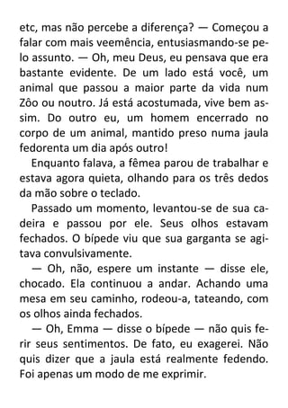etc, mas não percebe a diferença? — Começou a
falar com mais veemência, entusiasmando-se pelo assunto. — Oh, meu Deus, eu pensava que era
bastante evidente. De um lado está você, um
animal que passou a maior parte da vida num
Zôo ou noutro. Já está acostumada, vive bem assim. Do outro eu, um homem encerrado no
corpo de um animal, mantido preso numa jaula
fedorenta um dia após outro!
Enquanto falava, a fêmea parou de trabalhar e
estava agora quieta, olhando para os três dedos
da mão sobre o teclado.
Passado um momento, levantou-se de sua cadeira e passou por ele. Seus olhos estavam
fechados. O bípede viu que sua garganta se agitava convulsivamente.
— Oh, não, espere um instante — disse ele,
chocado. Ela continuou a andar. Achando uma
mesa em seu caminho, rodeou-a, tateando, com
os olhos ainda fechados.
— Oh, Emma — disse o bípede — não quis ferir seus sentimentos. De fato, eu exagerei. Não
quis dizer que a jaula está realmente fedendo.
Foi apenas um modo de me exprimir.

 