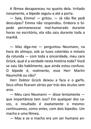 A fêmea desapareceu no quarto dela. Irritado
novamente, o bípede seguiu-a até a porta.
— Saia, Emma! — gritou. — Já não lhe pedi
desculpas? Emma não respondeu. Embora o bípede permanecesse mal-humorado durante
horas no escritório, ela não saiu durante toda a
manhã.
— Mas diga-me — perguntou Neumann, na
hora do almoço, sob as luzes coloridas e móveis
da rotunda — com toda a sinceridade, meu caro
Grück, qual é a verdade nesta história toda? Você
se saiu tão habilmente, que ainda estou confuso.
O bípede é, realmente, esse Herr Martin
Naumchik ou não?
Herr Doktor Grück deixou a faca e o garfo.
Seus olhos ficaram sérios por trás dos óculos sem
aros.
— Meu caro Neumann — disse lentamente —
que importância tem isso? Em qualquer dos casos, o resultado é exatamente o mesmo:
continuamos, como antes, com dois bípedes. Um
macho e uma fêmea.
— Mas e se o macho era um ser humano an-

 