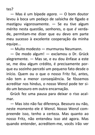 tes?
— Mas é um bípede agora. — O bom doutor
levou à boca um pedaço de salsicha de fígado e
mastigou vigorosamente. — Se eu tive algum
mérito nesta questão, senhores, o que é verdade, permitam-me dizer que eu devo em parte
meu sucesso à excelente cooperação da minha
equipe...
— Muito modesto — murmurou Neumann.
— De modo algum! — exclamou o Dr. Grück
alegremente. — Mas se, e eu dou ênfase a este
se, me dou algum crédito, é precisamente porque eu sozinho percebi um pequeno fato desde o
início. Quem ou o que o nosso Fritz foi, antes,
não tem a menor conseqüência. Se fôssemos
acreditar nos hindus, o nosso Wenzl pode ter sido um besouro em outra encarnação.
Grück fez uma pausa para deixar o riso acalmar.
— Mas isto não faz diferença. Besouro ou não,
neste momento ele é Wenzl. Nosso Wenzl compreende isso, tenho a certeza. Mas quanto ao
nosso Fritz, não entendeu isso até agora. Mas
quando entender, acreditem-me, vocês irão ver

 