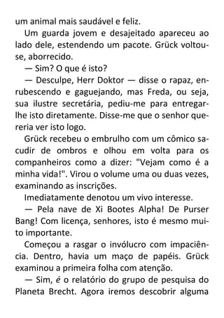 um animal mais saudável e feliz.
Um guarda jovem e desajeitado apareceu ao
lado dele, estendendo um pacote. Grück voltouse, aborrecido.
— Sim? O que é isto?
— Desculpe, Herr Doktor — disse o rapaz, enrubescendo e gaguejando, mas Freda, ou seja,
sua ilustre secretária, pediu-me para entregarlhe isto diretamente. Disse-me que o senhor quereria ver isto logo.
Grück recebeu o embrulho com um cômico sacudir de ombros e olhou em volta para os
companheiros como a dizer: "Vejam como é a
minha vida!". Virou o volume uma ou duas vezes,
examinando as inscrições.
Imediatamente denotou um vivo interesse.
— Pela nave de Xi Bootes Alpha! De Purser
Bang! Com licença, senhores, isto é mesmo muito importante.
Começou a rasgar o invólucro com impaciência. Dentro, havia um maço de papéis. Grück
examinou a primeira folha com atenção.
— Sim, é o relatório do grupo de pesquisa do
Planeta Brecht. Agora iremos descobrir alguma

 
