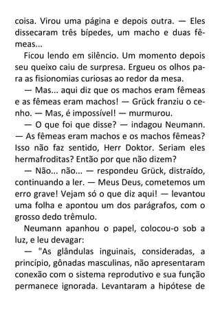 coisa. Virou uma página e depois outra. — Eles
dissecaram três bípedes, um macho e duas fêmeas...
Ficou lendo em silêncio. Um momento depois
seu queixo caiu de surpresa. Ergueu os olhos para as fisionomias curiosas ao redor da mesa.
— Mas... aqui diz que os machos eram fêmeas
e as fêmeas eram machos! — Grück franziu o cenho. — Mas, é impossível! — murmurou.
— O que foi que disse? — indagou Neumann.
— As fêmeas eram machos e os machos fêmeas?
Isso não faz sentido, Herr Doktor. Seriam eles
hermafroditas? Então por que não dizem?
— Não... não... — respondeu Grück, distraído,
continuando a ler. — Meus Deus, cometemos um
erro grave! Vejam só o que diz aqui! — levantou
uma folha e apontou um dos parágrafos, com o
grosso dedo trêmulo.
Neumann apanhou o papel, colocou-o sob a
luz, e leu devagar:
— "As glândulas inguinais, consideradas, a
princípio, gônadas masculinas, não apresentaram
conexão com o sistema reprodutivo e sua função
permanece ignorada. Levantaram a hipótese de

 