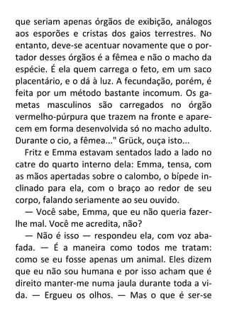 que seriam apenas órgãos de exibição, análogos
aos esporões e cristas dos gaios terrestres. No
entanto, deve-se acentuar novamente que o portador desses órgãos é a fêmea e não o macho da
espécie. É ela quem carrega o feto, em um saco
placentário, e o dá à luz. A fecundação, porém, é
feita por um método bastante incomum. Os gametas masculinos são carregados no órgão
vermelho-púrpura que trazem na fronte e aparecem em forma desenvolvida só no macho adulto.
Durante o cio, a fêmea..." Grück, ouça isto...
Fritz e Emma estavam sentados lado a lado no
catre do quarto interno dela: Emma, tensa, com
as mãos apertadas sobre o calombo, o bípede inclinado para ela, com o braço ao redor de seu
corpo, falando seriamente ao seu ouvido.
— Você sabe, Emma, que eu não queria fazerlhe mal. Você me acredita, não?
— Não é isso — respondeu ela, com voz abafada. — É a maneira como todos me tratam:
como se eu fosse apenas um animal. Eles dizem
que eu não sou humana e por isso acham que é
direito manter-me numa jaula durante toda a vida. — Ergueu os olhos. — Mas o que é ser-se

 