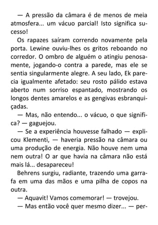 — A pressão da câmara é de menos de meia
atmosfera... um vácuo parcial! Isto significa sucesso!
Os rapazes saíram correndo novamente pela
porta. Lewine ouviu-lhes os gritos reboando no
corredor. O ombro de alguém o atingiu penosamente, jogando-o contra a parede, mas ele se
sentia singularmente alegre. A seu lado, Ek parecia igualmente afetado: seu rosto pálido estava
aberto num sorriso espantado, mostrando os
longos dentes amarelos e as gengivas esbranquiçadas.
— Mas, não entendo... o vácuo, o que significa? — gaguejou.
— Se a experiência houvesse falhado — explicou Klementi, — haveria pressão na câmara ou
uma produção de energia. Não houve nem uma
nem outra! O ar que havia na câmara não está
mais lá... desapareceu!
Behrens surgiu, radiante, trazendo uma garrafa em uma das mãos e uma pilha de copos na
outra.
— Aquavit! Vamos comemorar! — trovejou.
— Mas então você quer mesmo dizer... — per-

 